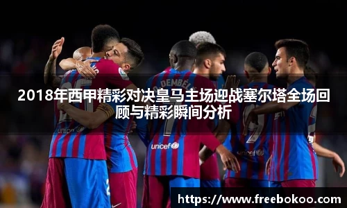 2018年西甲精彩对决皇马主场迎战塞尔塔全场回顾与精彩瞬间分析